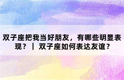 双子座把我当好朋友，有哪些明显表现？｜ 双子座如何表达友谊？